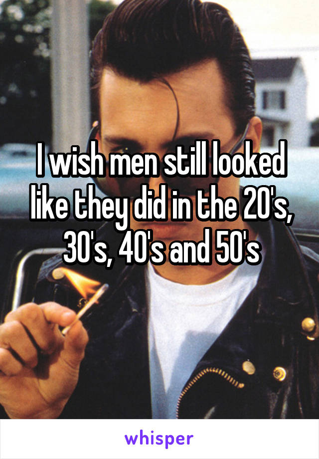 I wish men still looked like they did in the 20's, 30's, 40's and 50's
