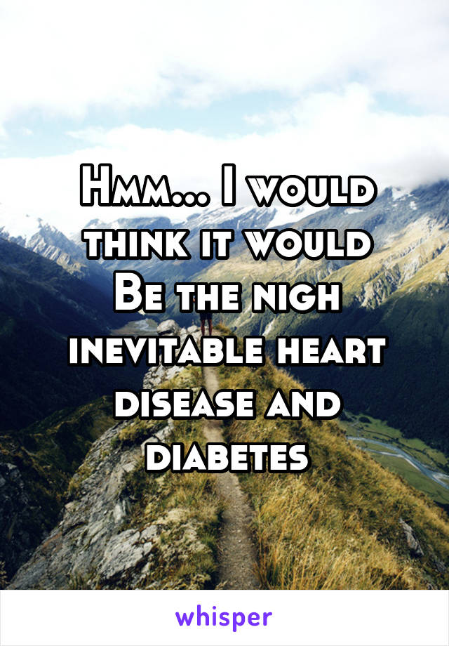 Hmm... I would think it would
Be the nigh inevitable heart disease and diabetes