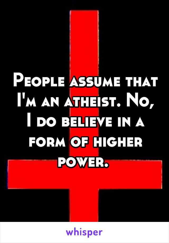 People assume that I'm an atheist. No, I do believe in a form of higher power. 