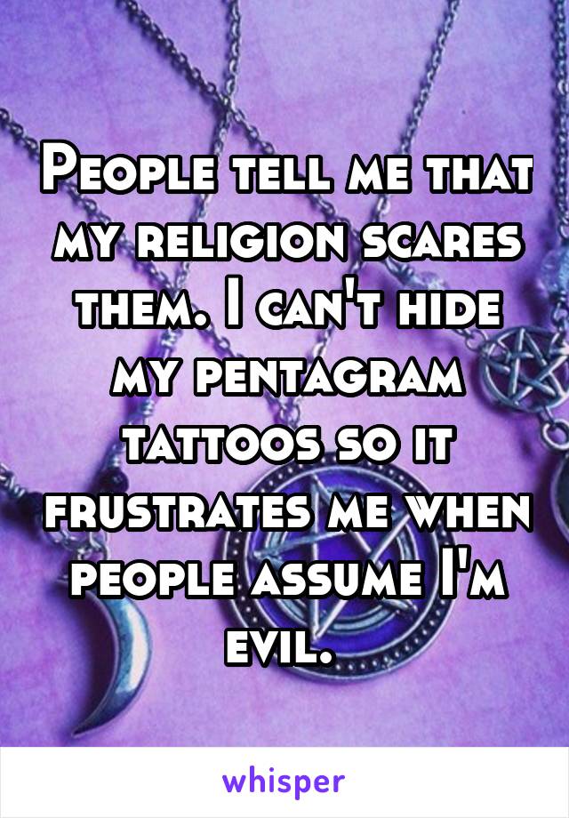 People tell me that my religion scares them. I can't hide my pentagram tattoos so it frustrates me when people assume I'm evil. 