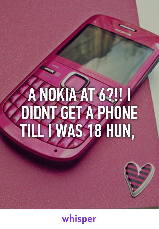 A NOKIA AT 6?!! I DIDNT GET A PHONE TILL I WAS 18 HUN, 