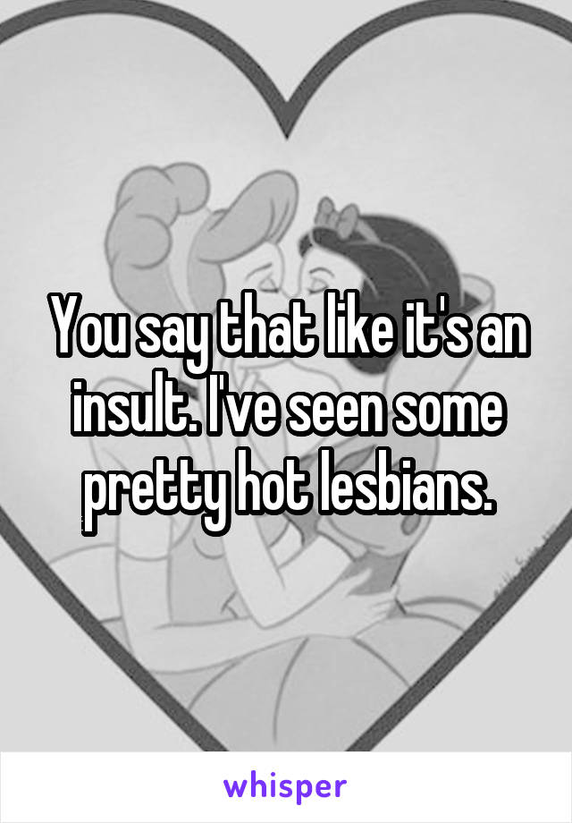 You say that like it's an insult. I've seen some pretty hot lesbians.