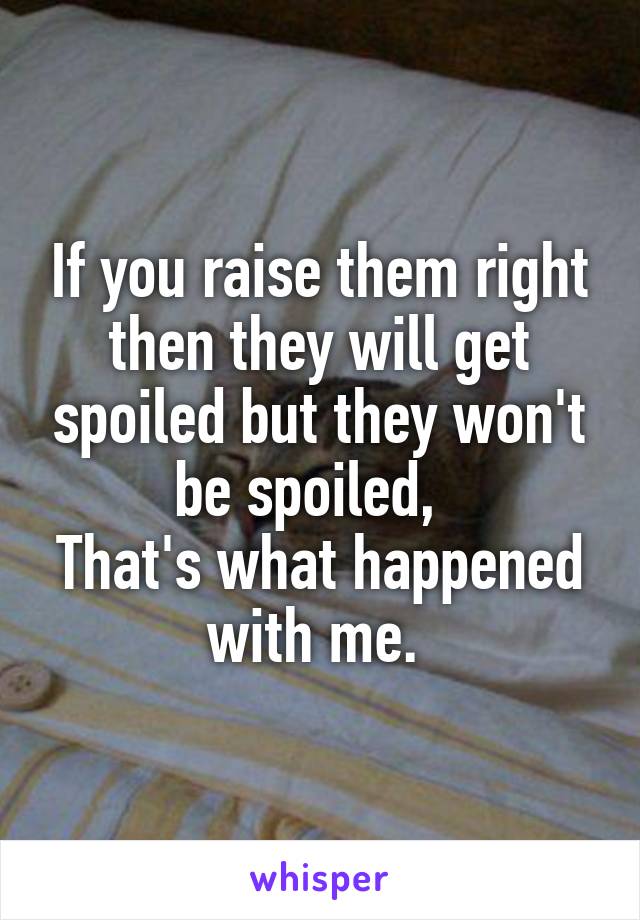 If you raise them right then they will get spoiled but they won't be spoiled,  
That's what happened with me. 