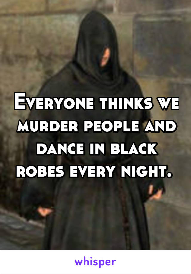 Everyone thinks we murder people and dance in black robes every night. 