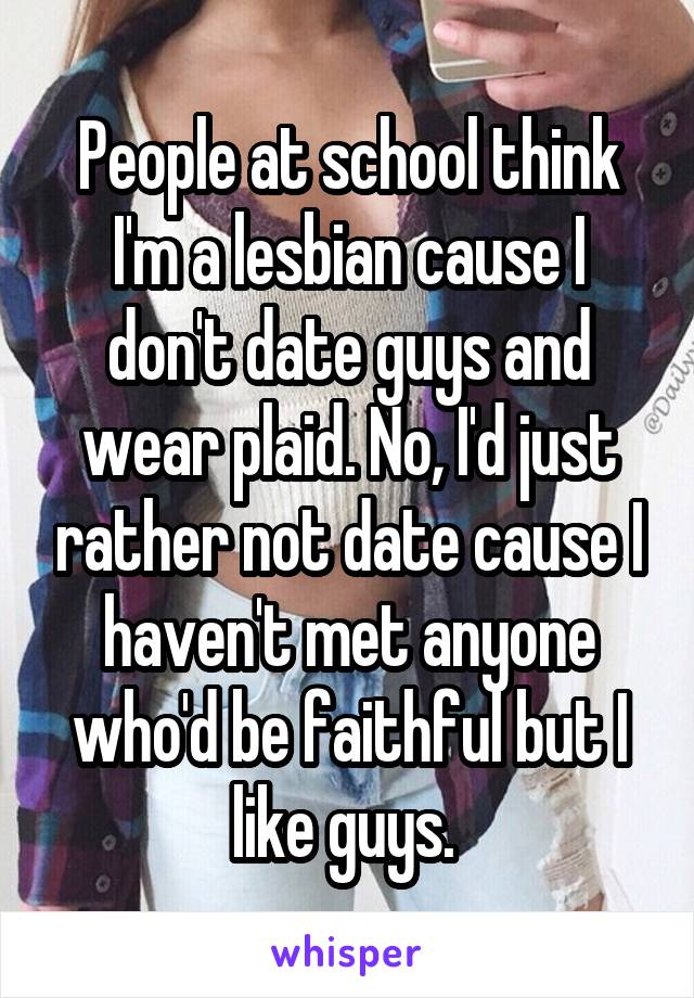 People at school think I'm a lesbian cause I don't date guys and wear plaid. No, I'd just rather not date cause I haven't met anyone who'd be faithful but I like guys. 