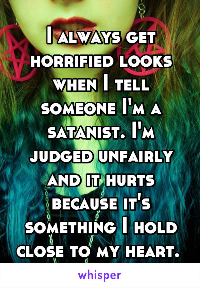 I always get horrified looks when I tell someone I'm a satanist. I'm judged unfairly and it hurts because it's something I hold close to my heart. 