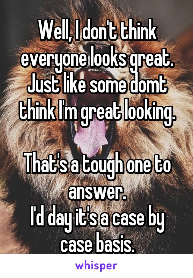 Well, I don't think everyone looks great.
Just like some domt think I'm great looking.

That's a tough one to answer.
I'd day it's a case by case basis.