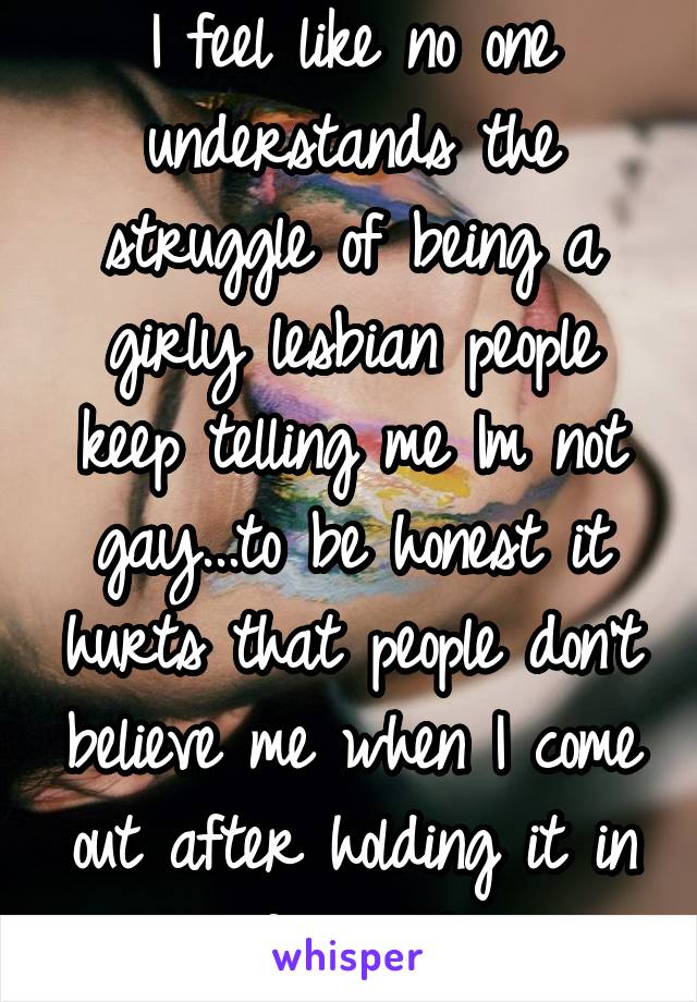 I feel like no one understands the struggle of being a girly lesbian people keep telling me Im not gay...to be honest it hurts that people don't believe me when I come out after holding it in forever!