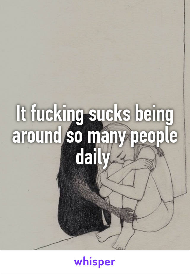It fucking sucks being around so many people daily 
