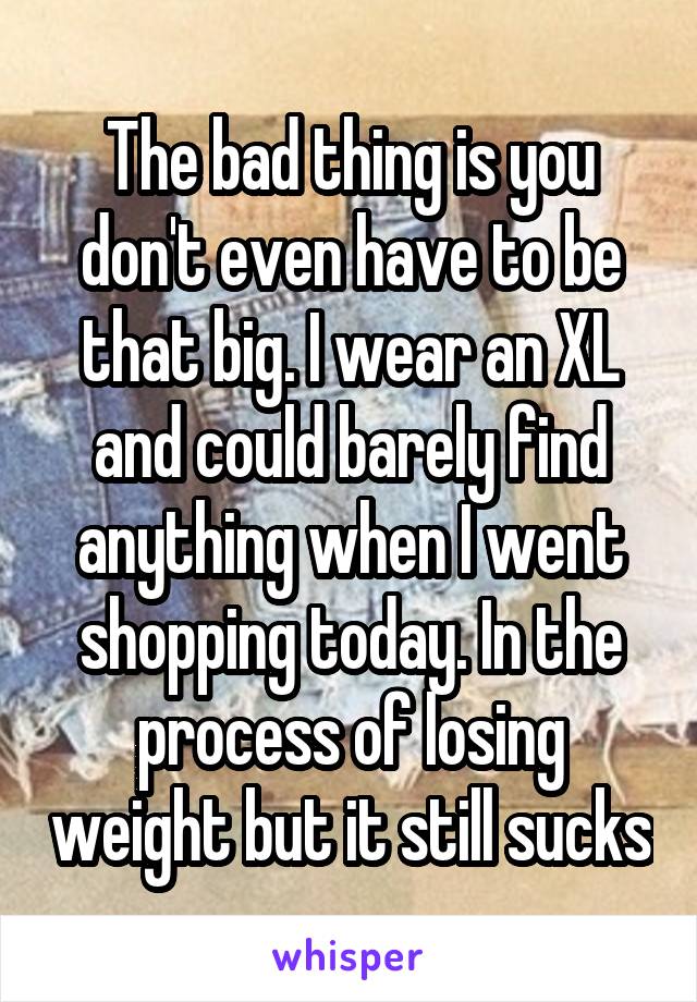 The bad thing is you don't even have to be that big. I wear an XL and could barely find anything when I went shopping today. In the process of losing weight but it still sucks