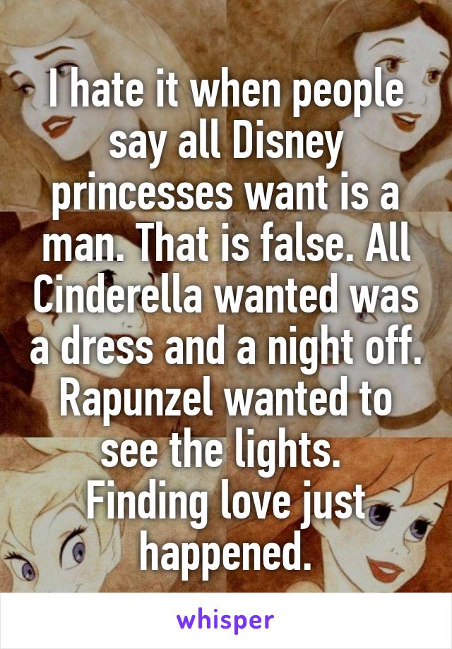 I hate it when people say all Disney princesses want is a man. That is false. All Cinderella wanted was a dress and a night off. Rapunzel wanted to see the lights. 
Finding love just happened.
