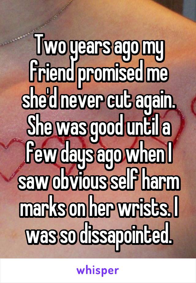 Two years ago my friend promised me she'd never cut again. She was good until a few days ago when I saw obvious self harm marks on her wrists. I was so dissapointed.