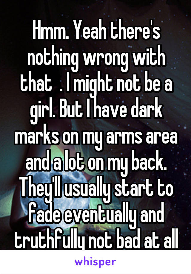 Hmm. Yeah there's nothing wrong with that  . I might not be a girl. But I have dark marks on my arms area and a lot on my back. They'll usually start to fade eventually and truthfully not bad at all