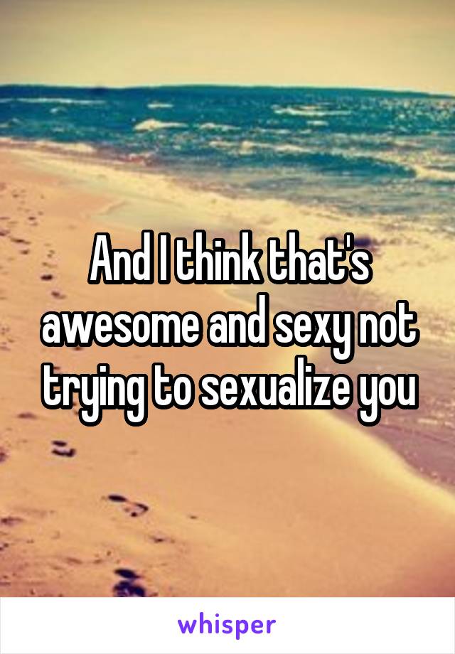 And I think that's awesome and sexy not trying to sexualize you