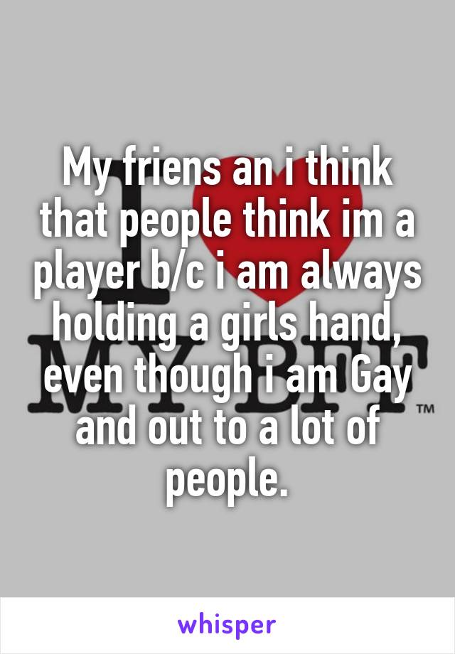 My friens an i think that people think im a player b/c i am always holding a girls hand, even though i am Gay and out to a lot of people.