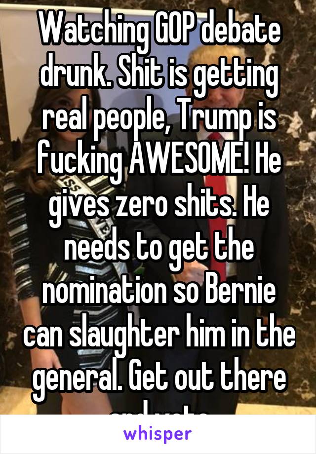 Watching GOP debate drunk. Shit is getting real people, Trump is fucking AWESOME! He gives zero shits. He needs to get the nomination so Bernie can slaughter him in the general. Get out there and vote