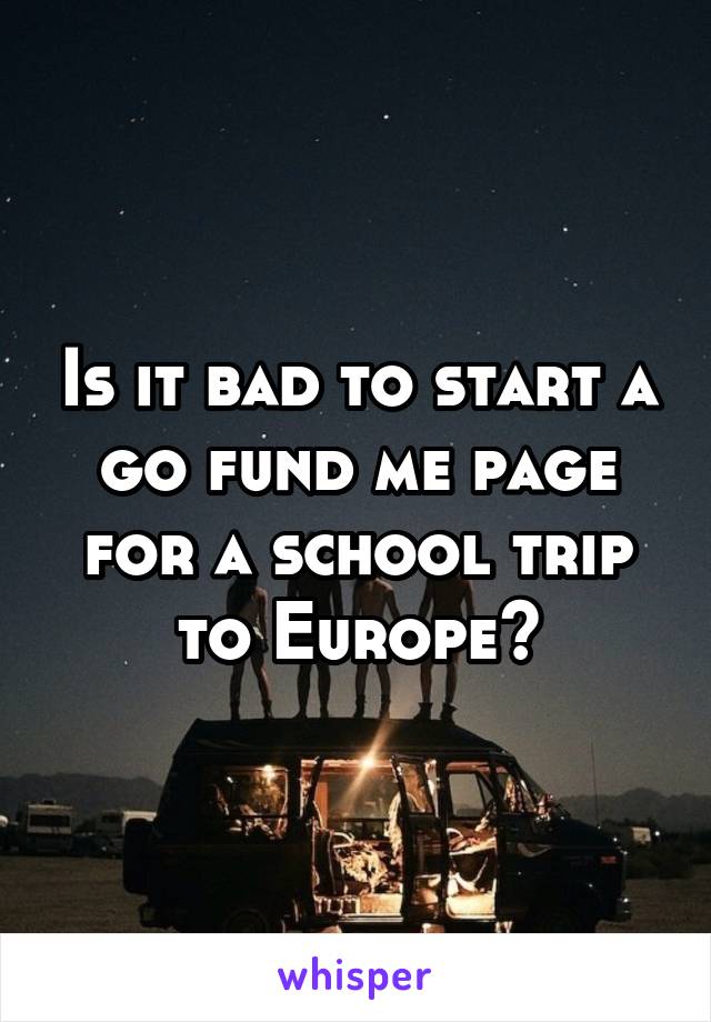 Is it bad to start a go fund me page for a school trip to Europe?