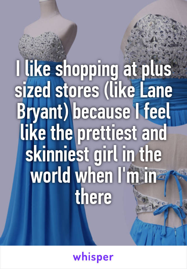 I like shopping at plus sized stores (like Lane Bryant) because I feel like the prettiest and skinniest girl in the world when I'm in there