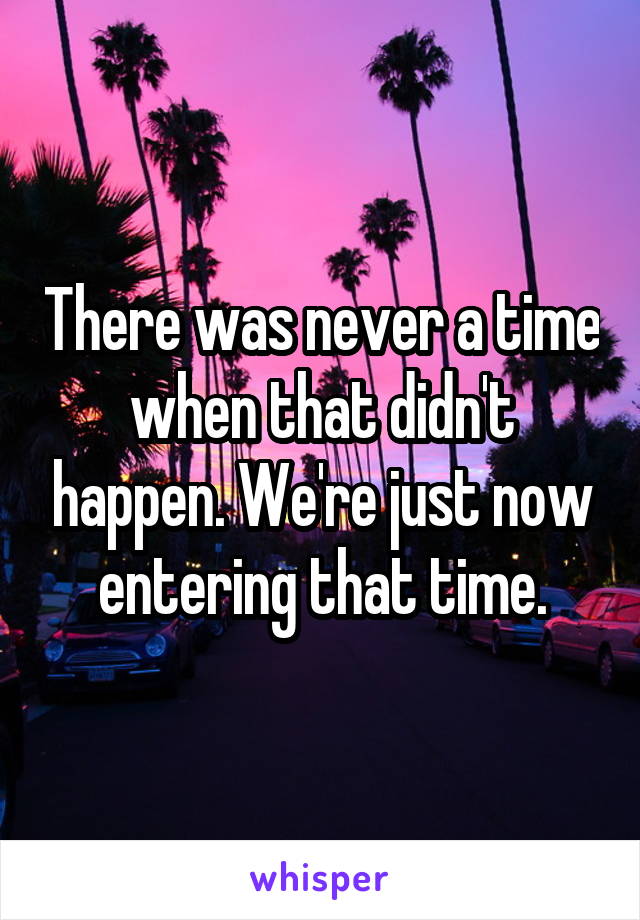 There was never a time when that didn't happen. We're just now entering that time.