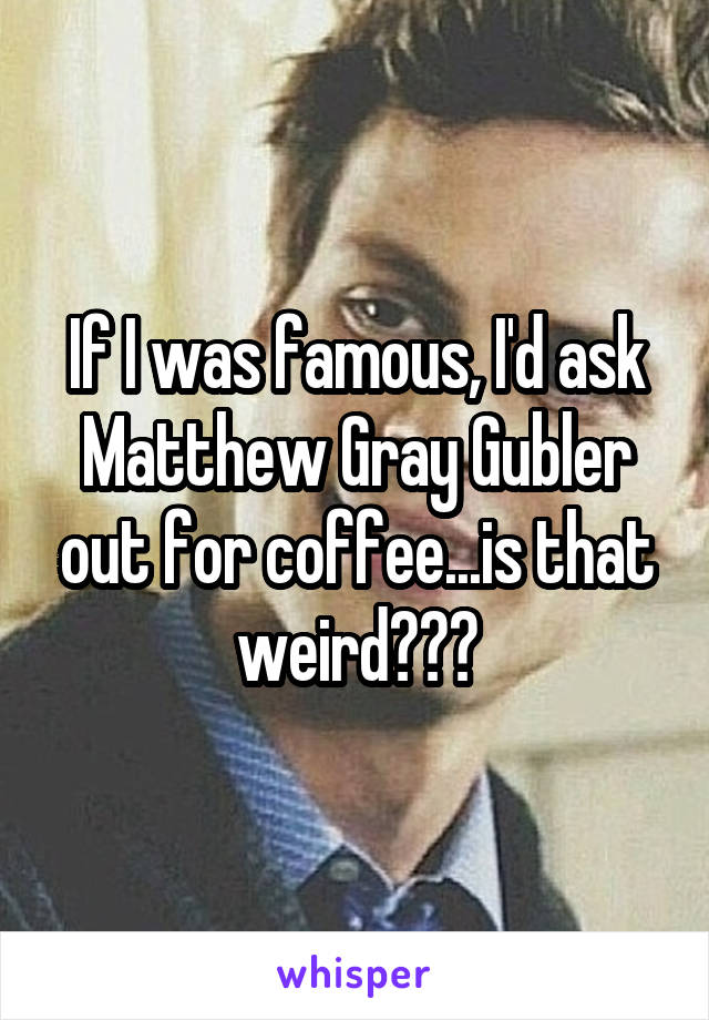 If I was famous, I'd ask Matthew Gray Gubler out for coffee...is that weird???