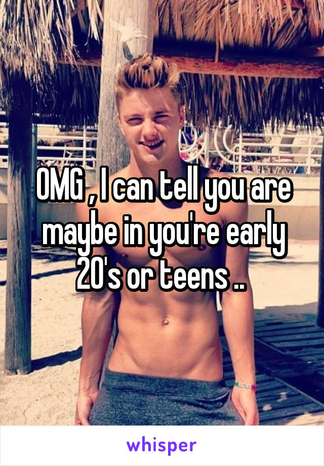 OMG , I can tell you are maybe in you're early 20's or teens .. 