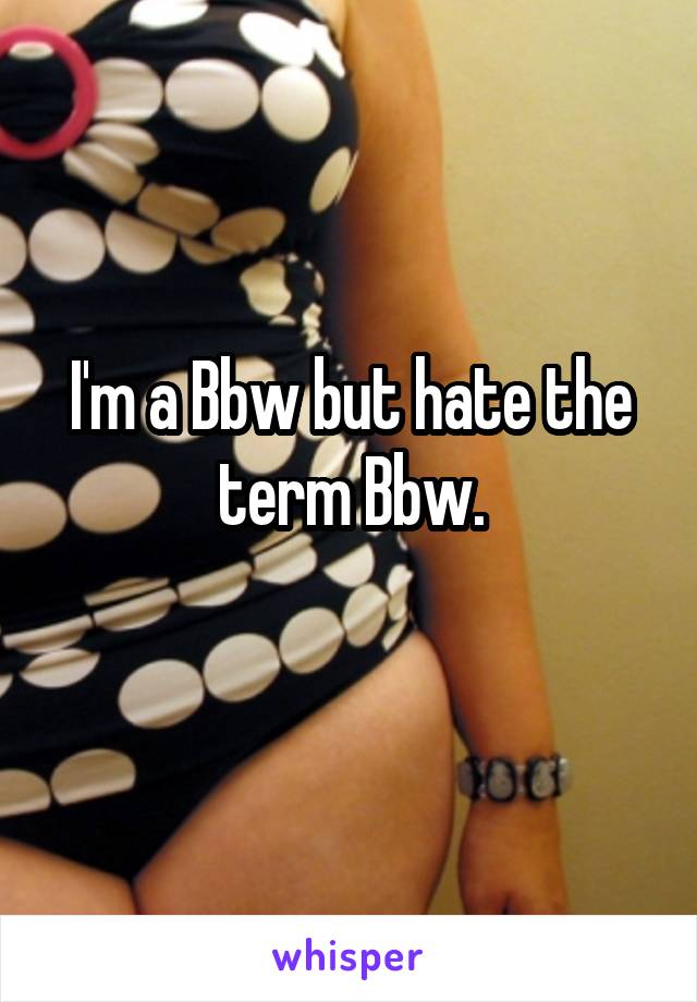 I'm a Bbw but hate the term Bbw.
