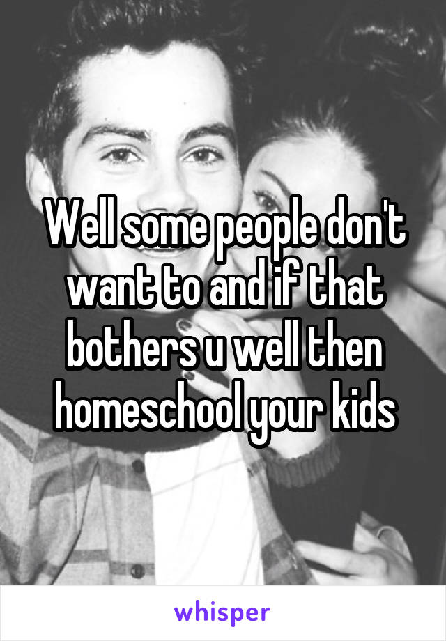 Well some people don't want to and if that bothers u well then homeschool your kids