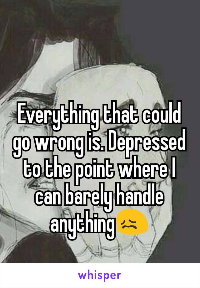Everything that could go wrong is. Depressed to the point where I can barely handle anything😖