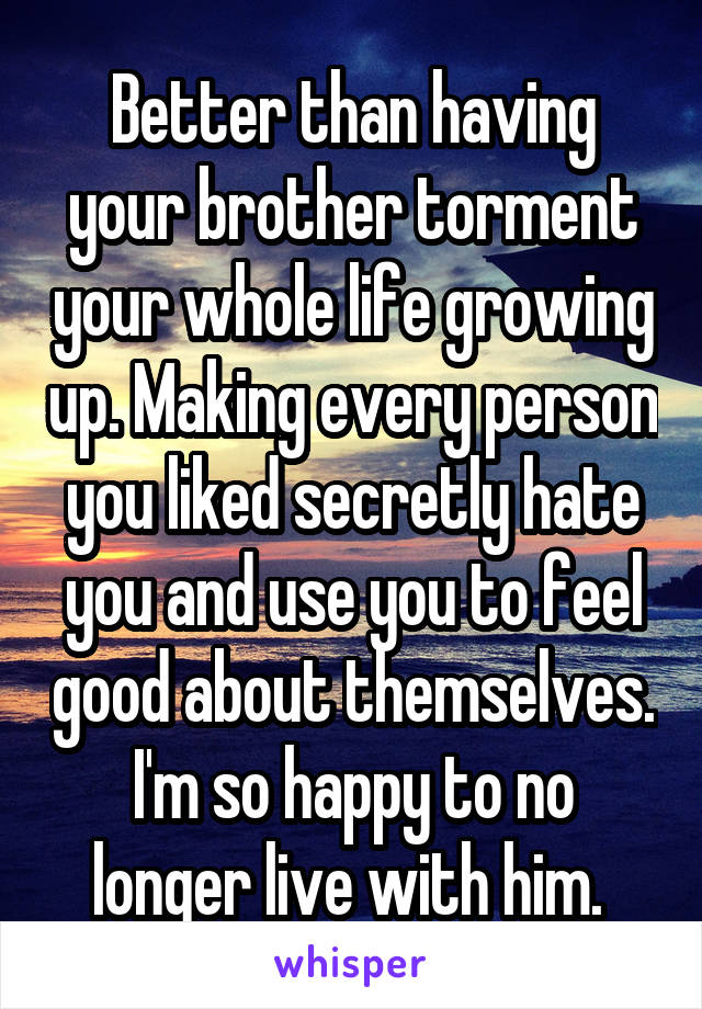 Better than having your brother torment your whole life growing up. Making every person you liked secretly hate you and use you to feel good about themselves. I'm so happy to no longer live with him. 