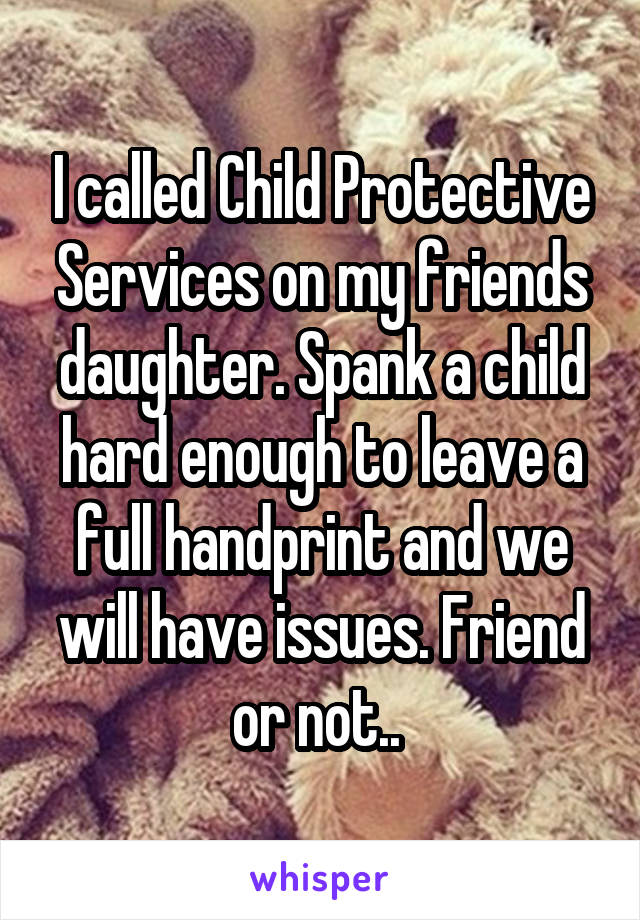 I called Child Protective Services on my friends daughter. Spank a child hard enough to leave a full handprint and we will have issues. Friend or not.. 