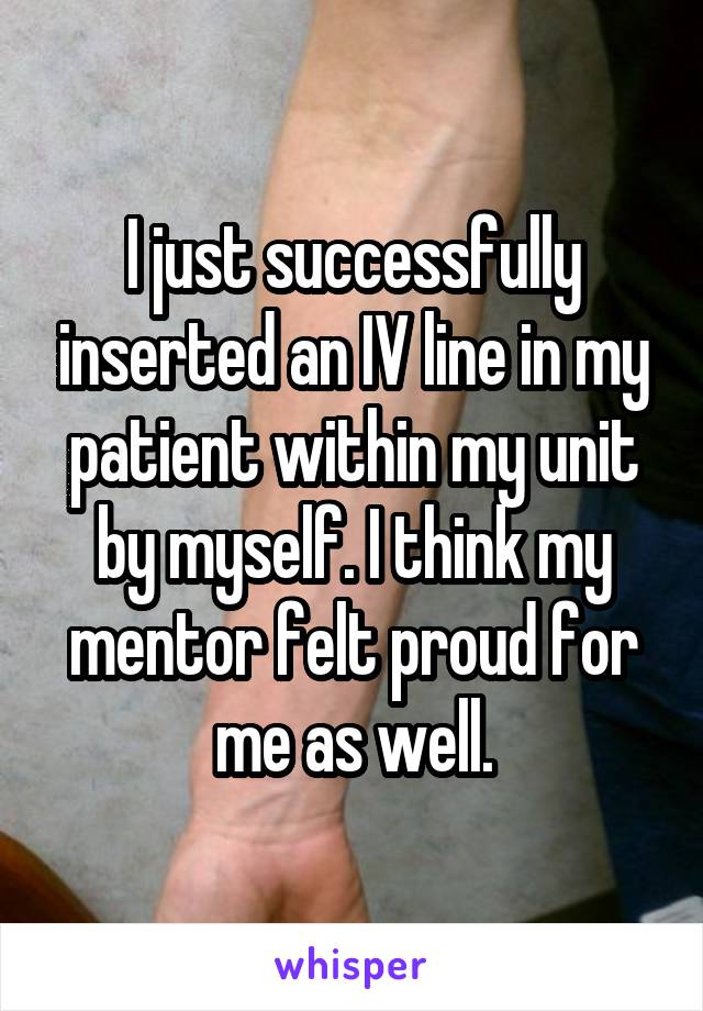 I just successfully inserted an IV line in my patient within my unit by myself. I think my mentor felt proud for me as well.