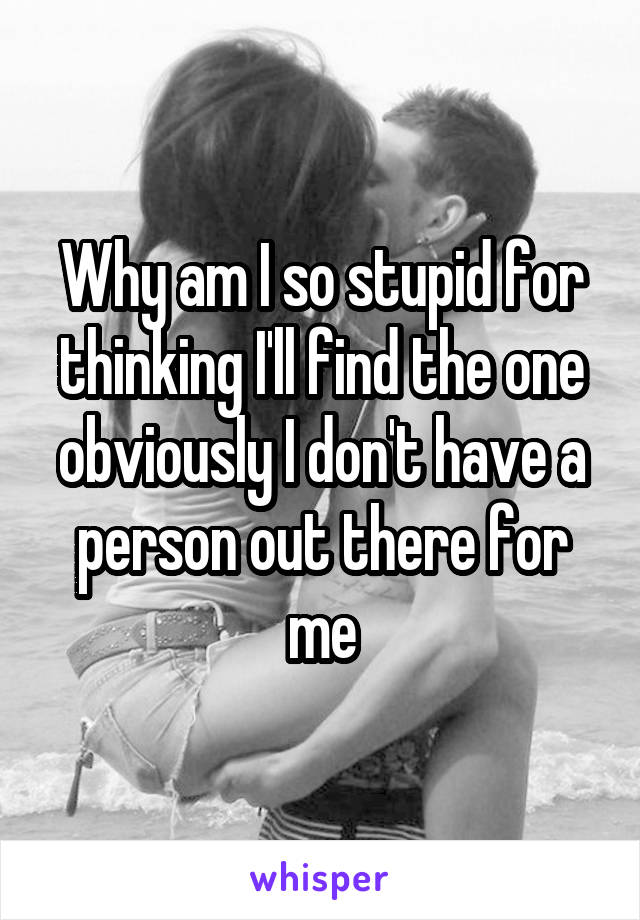 Why am I so stupid for thinking I'll find the one obviously I don't have a person out there for me