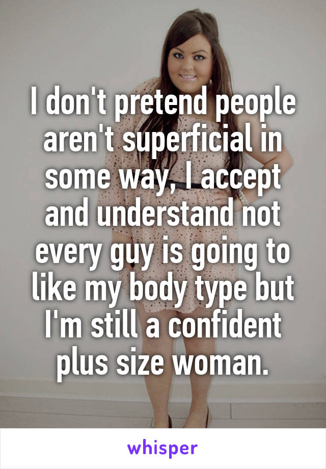 I don't pretend people aren't superficial in some way, I accept and understand not every guy is going to like my body type but I'm still a confident plus size woman.
