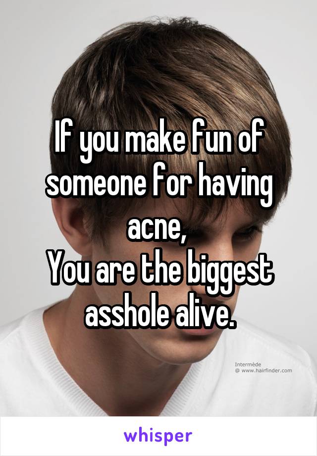 If you make fun of someone for having acne, 
You are the biggest asshole alive.