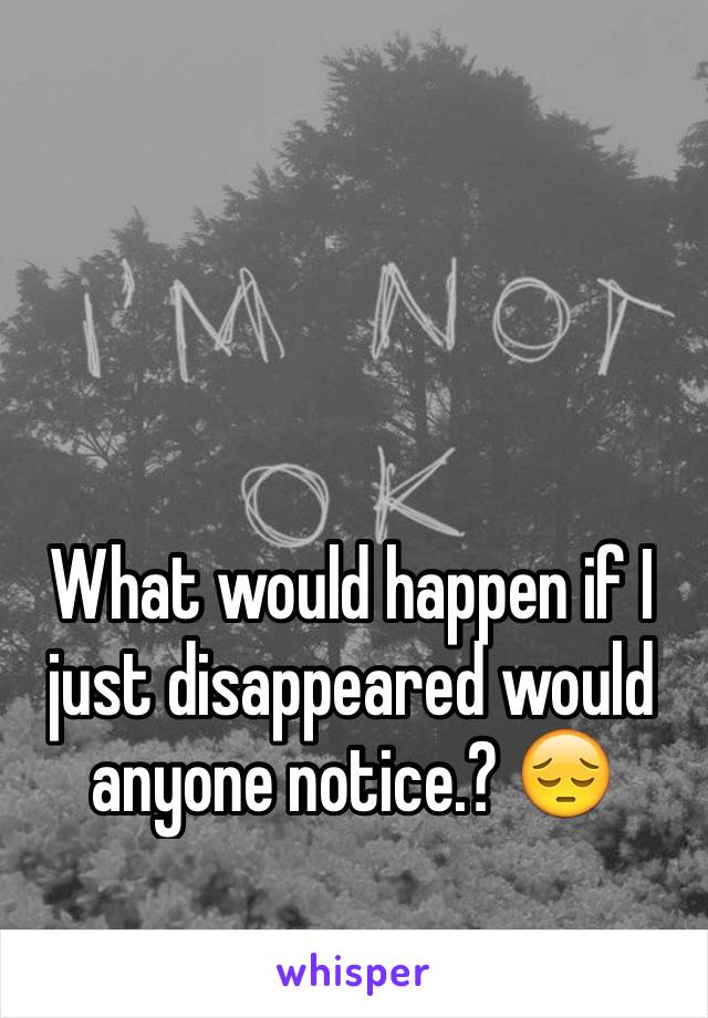 What would happen if I just disappeared would anyone notice.? 😔