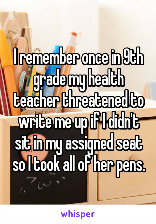 I remember once in 9th grade my health teacher threatened to write me up if I didn't sit in my assigned seat so I took all of her pens.