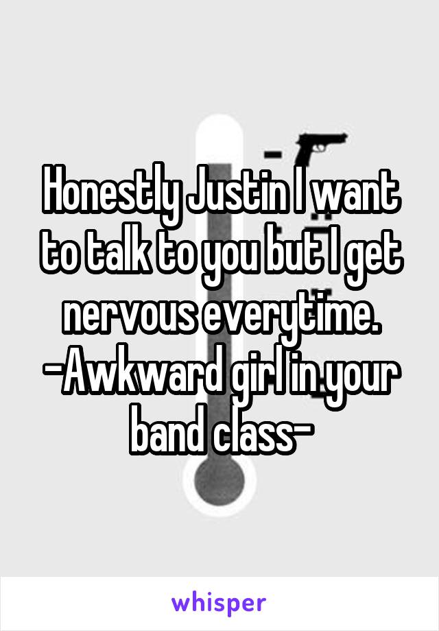 Honestly Justin I want to talk to you but I get nervous everytime. -Awkward girl in your band class-