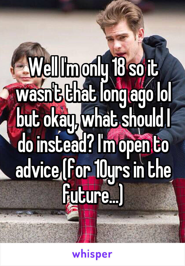 Well I'm only 18 so it wasn't that long ago lol but okay, what should I do instead? I'm open to advice (for 10yrs in the future...)