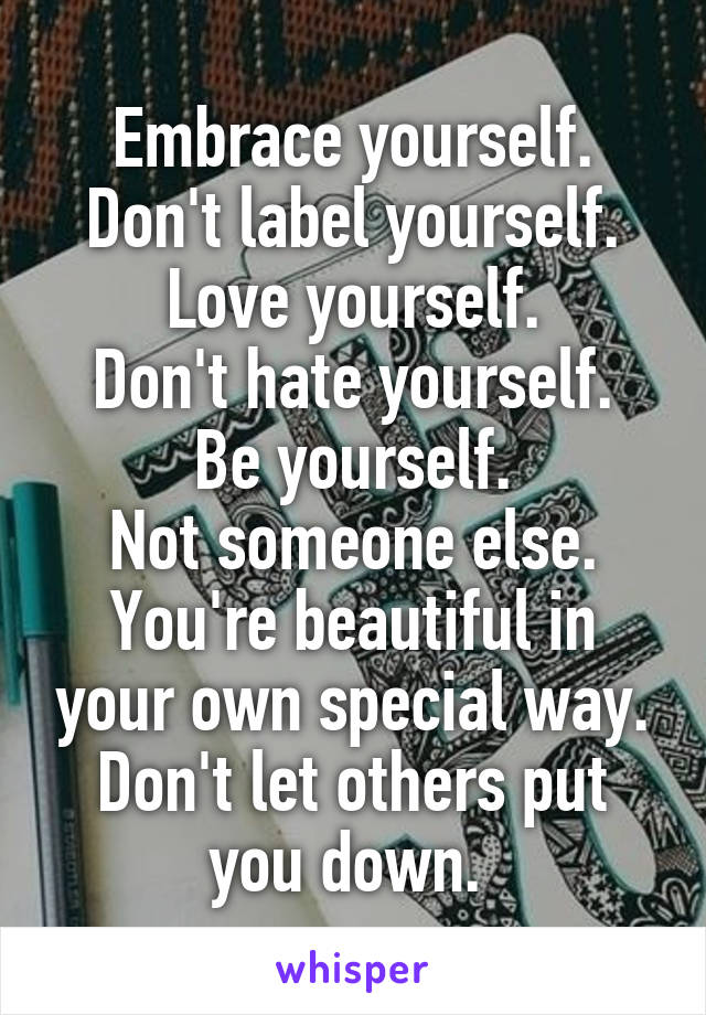 Embrace yourself.
Don't label yourself.
Love yourself.
Don't hate yourself.
Be yourself.
Not someone else.
You're beautiful in your own special way.
Don't let others put you down. 