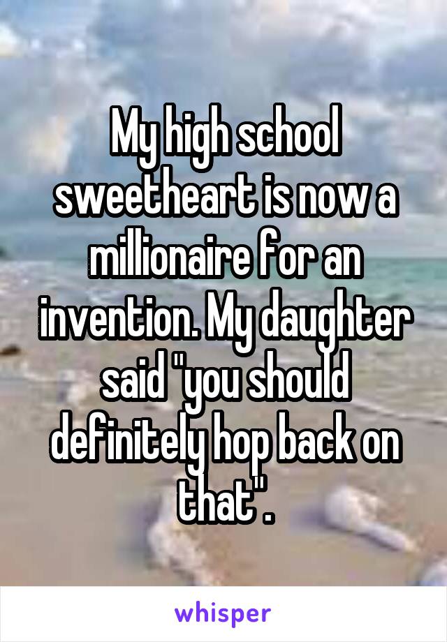 My high school sweetheart is now a millionaire for an invention. My daughter said "you should definitely hop back on that".