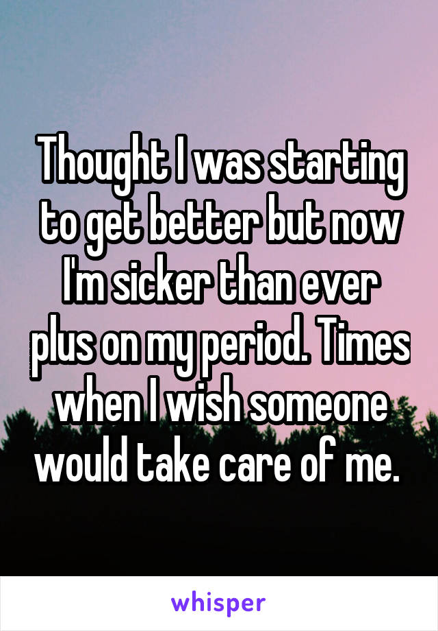 Thought I was starting to get better but now I'm sicker than ever plus on my period. Times when I wish someone would take care of me. 
