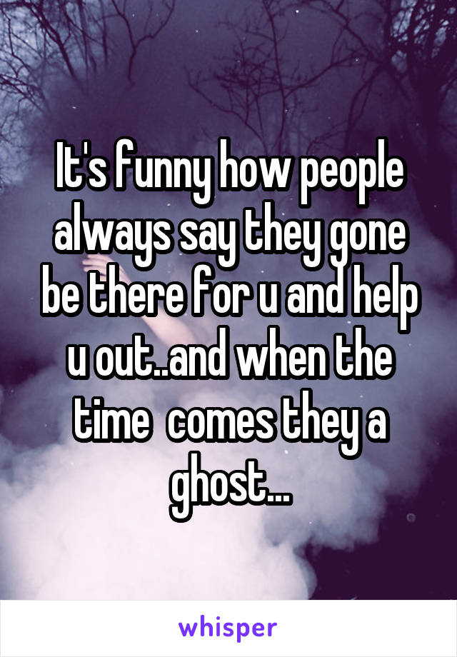 It's funny how people always say they gone be there for u and help u out..and when the time  comes they a ghost...