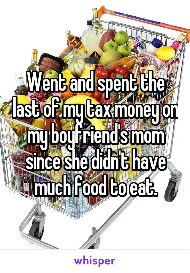 Went and spent the last of my tax money on my boyfriend's mom since she didn't have much food to eat.