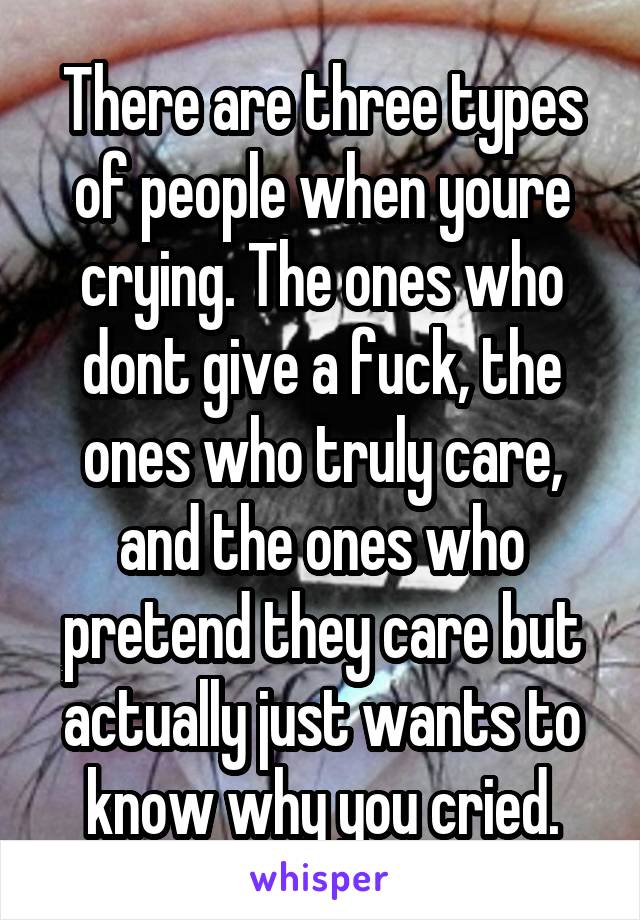 There are three types of people when youre crying. The ones who dont give a fuck, the ones who truly care, and the ones who pretend they care but actually just wants to know why you cried.