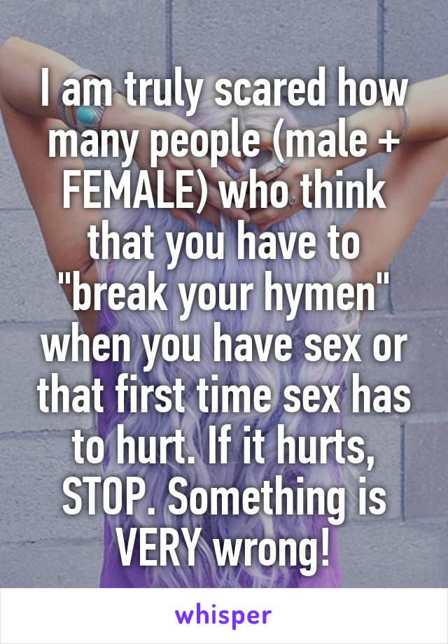 I am truly scared how many people (male + FEMALE) who think that you have to "break your hymen" when you have sex or that first time sex has to hurt. If it hurts, STOP. Something is VERY wrong!