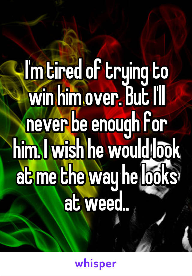 I'm tired of trying to win him over. But I'll never be enough for him. I wish he would look at me the way he looks at weed..