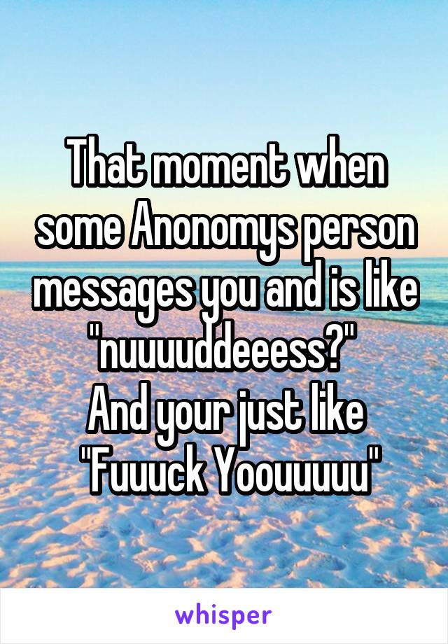 That moment when some Anonomys person messages you and is like "nuuuuddeeess?" 
And your just like
 "Fuuuck Yoouuuuu"