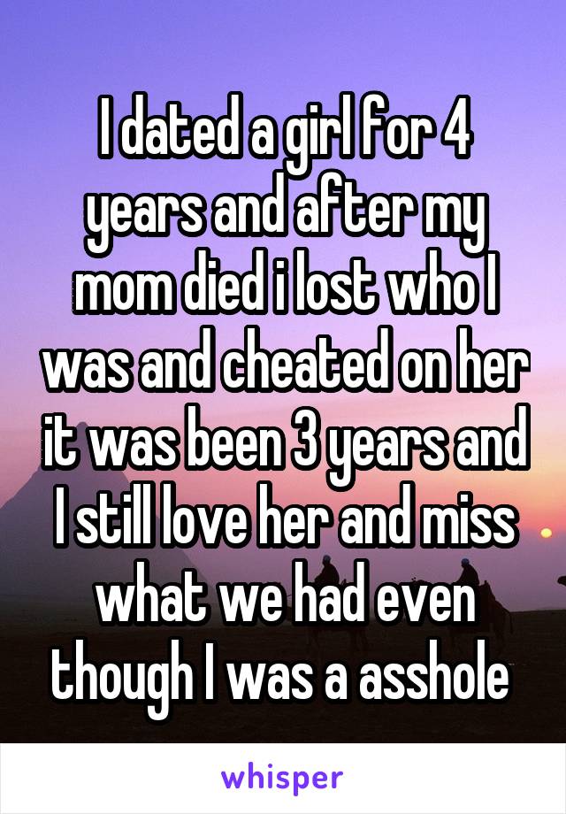 I dated a girl for 4 years and after my mom died i lost who I was and cheated on her it was been 3 years and I still love her and miss what we had even though I was a asshole 