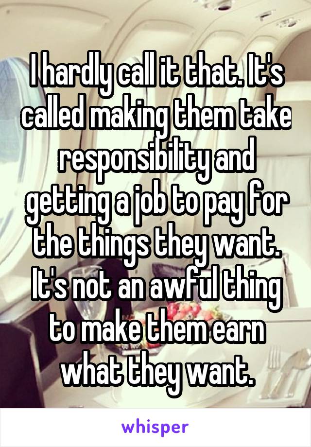 I hardly call it that. It's called making them take responsibility and getting a job to pay for the things they want. It's not an awful thing to make them earn what they want.