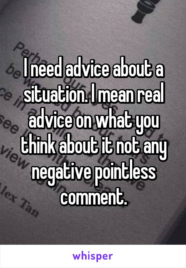 I need advice about a situation. I mean real advice on what you think about it not any negative pointless comment.